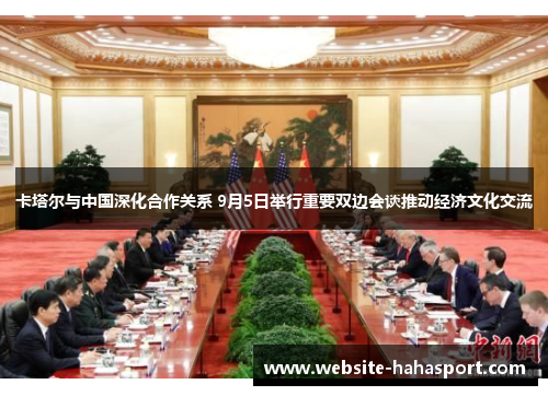 卡塔尔与中国深化合作关系 9月5日举行重要双边会谈推动经济文化交流